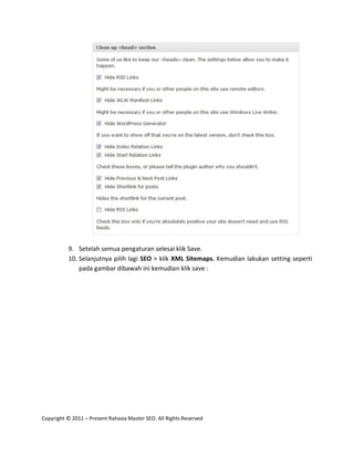 9. Setelah semua pengaturan selesai klik Save.
          10. Selanjutnya pilih lagi SEO > klik XML Sitemaps. Kemudian lakukan setting seperti
              pada gambar dibawah ini kemudian klik save :




Copyright © 2011 – Present Rahasia Master SEO. All Rights Reserved
 