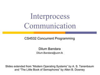 Interprocess
Communication
CS4532 Concurrent Programming
Dilum Bandara
Dilum.Bandara@uom.lk
Slides extended from “Modern Operating Systems” by A. S. Tanenbaum
and “The Little Book of Semaphores” by Allen B. Downey
 