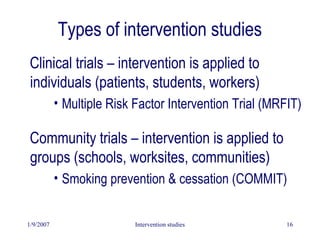 1/9/2007 Intervention studies 16
Types of intervention studies
Clinical trials – intervention is applied to
individuals (patients, students, workers)
• Multiple Risk Factor Intervention Trial (MRFIT)
Community trials – intervention is applied to
groups (schools, worksites, communities)
• Smoking prevention & cessation (COMMIT)
 