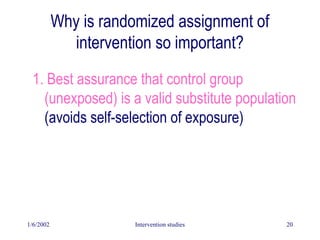 1/6/2002 Intervention studies 20
Why is randomized assignment of
intervention so important?
1. Best assurance that control group
(unexposed) is a valid substitute population
(avoids self-selection of exposure)
 