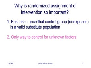 1/6/2002 Intervention studies 21
Why is randomized assignment of
intervention so important?
1. Best assurance that control group (unexposed)
is a valid substitute population
2. Only way to control for unknown factors
 