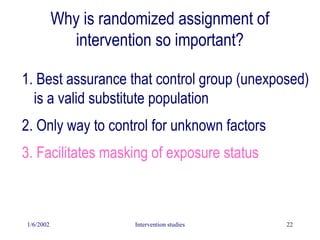 1/6/2002 Intervention studies 22
Why is randomized assignment of
intervention so important?
1. Best assurance that control group (unexposed)
is a valid substitute population
2. Only way to control for unknown factors
3. Facilitates masking of exposure status
 