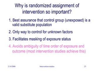 2/14/2006 Intervention studies 23
1. Best assurance that control group (unexposed) is a
valid substitute population
2. Only way to control for unknown factors
3. Facilitates masking of exposure status
4. Avoids ambiguity of time order of exposure and
outcome (most intervention studies achieve this)
Why is randomized assignment of
intervention so important?
 