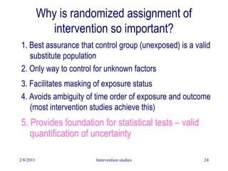 2/8/2011 Intervention studies 24
Why is randomized assignment of
intervention so important?
1. Best assurance that control group (unexposed) is a valid
substitute population
2. Only way to control for unknown factors
3. Facilitates masking of exposure status
4. Avoids ambiguity of time order of exposure and outcome
(most intervention studies achieve this)
5. Provides foundation for statistical tests – valid
quantification of uncertainty
 