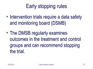 2/8/2011 Intervention studies 27
Early stopping rules
• Intervention trials require a data safety
and monitoring board (DSMB)
• The DMSB regularly examines
outcomes in the treatment and control
groups and can recommend stopping
the trial.
 