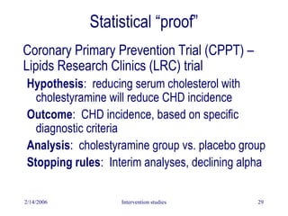 2/14/2006 Intervention studies 29
Statistical “proof”
Coronary Primary Prevention Trial (CPPT) –
Lipids Research Clinics (LRC) trial
Hypothesis: reducing serum cholesterol with
cholestyramine will reduce CHD incidence
Outcome: CHD incidence, based on specific
diagnostic criteria
Analysis: cholestyramine group vs. placebo group
Stopping rules: Interim analyses, declining alpha
 
