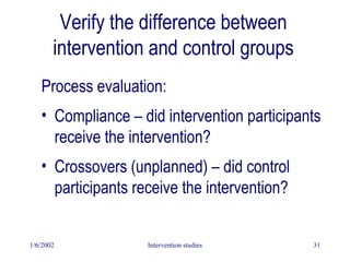 1/6/2002 Intervention studies 31
Verify the difference between
intervention and control groups
Process evaluation:
• Compliance – did intervention participants
receive the intervention?
• Crossovers (unplanned) – did control
participants receive the intervention?
 