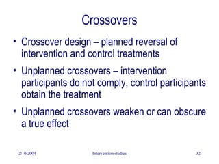 2/10/2004 Intervention studies 32
• Crossover design – planned reversal of
intervention and control treatments
• Unplanned crossovers – intervention
participants do not comply, control participants
obtain the treatment
• Unplanned crossovers weaken or can obscure
a true effect
Crossovers
 