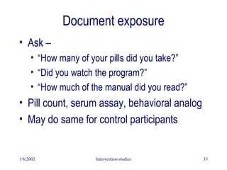 1/6/2002 Intervention studies 33
Document exposure
• Ask –
• “How many of your pills did you take?”
• “Did you watch the program?”
• “How much of the manual did you read?”
• Pill count, serum assay, behavioral analog
• May do same for control participants
 