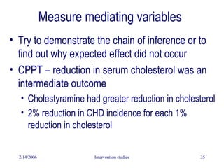 2/14/2006 Intervention studies 35
Measure mediating variables
• Try to demonstrate the chain of inference or to
find out why expected effect did not occur
• CPPT – reduction in serum cholesterol was an
intermediate outcome
• Cholestyramine had greater reduction in cholesterol
• 2% reduction in CHD incidence for each 1%
reduction in cholesterol
 