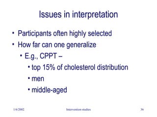 1/6/2002 Intervention studies 36
Issues in interpretation
• Participants often highly selected
• How far can one generalize
• E.g., CPPT –
• top 15% of cholesterol distribution
• men
• middle-aged
 