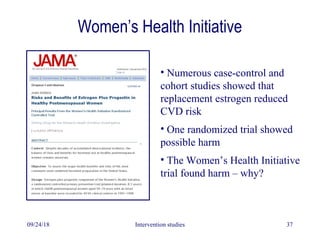 Women’s Health Initiative
09/24/18 Intervention studies 37
• Numerous case-control and
cohort studies showed that
replacement estrogen reduced
CVD risk
• One randomized trial showed
possible harm
• The Women’s Health Initiative
trial found harm – why?
 