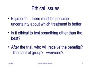 1/6/2002 Intervention studies 38
Ethical issues
• Equipoise – there must be genuine
uncertainty about which treatment is better
• Is it ethical to test something other than the
best?
• After the trial, who will receive the benefits?
The control group? Everyone?
 