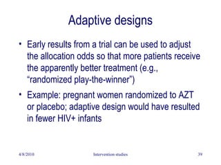 Adaptive designs
• Early results from a trial can be used to adjust
the allocation odds so that more patients receive
the apparently better treatment (e.g.,
“randomized play-the-winner”)
• Example: pregnant women randomized to AZT
or placebo; adaptive design would have resulted
in fewer HIV+ infants
4/8/2010 Intervention studies 39
 