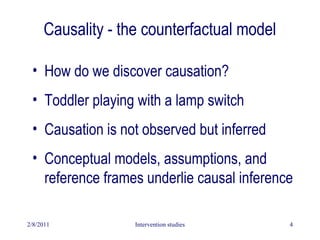 2/8/2011 Intervention studies 4
Causality - the counterfactual model
• How do we discover causation?
• Toddler playing with a lamp switch
• Causation is not observed but inferred
• Conceptual models, assumptions, and
reference frames underlie causal inference
 