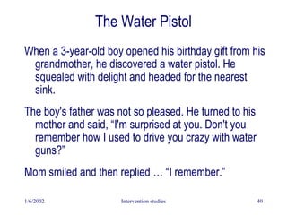 1/6/2002 Intervention studies 40
The Water Pistol
When a 3-year-old boy opened his birthday gift from his
grandmother, he discovered a water pistol. He
squealed with delight and headed for the nearest
sink.
The boy's father was not so pleased. He turned to his
mother and said, “I'm surprised at you. Don't you
remember how I used to drive you crazy with water
guns?”
Mom smiled and then replied … “I remember.”
 