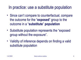 1/6/2002 Intervention studies 6
In practice: use a substitute population
• Since can’t compare to counterfactual, compare
the outcome for the “exposed” group to the
outcome in a “substitute” population
• Substitute population represents the “exposed
group without the exposure”.
• Validity of inference depends on finding a valid
substitute population
 