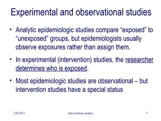 2/8/2011 Intervention studies 7
Experimental and observational studies
• Analytic epidemiologic studies compare “exposed” to
“unexposed” groups, but epidemiologists usually
observe exposures rather than assign them.
• In experimental (intervention) studies, the researcher
determines who is exposed.
• Most epidemiologic studies are observational – but
intervention studies have a special status
 