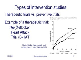 9/22/2009 Intervention studies 9
Types of intervention studies
Therapeutic trials vs. preventive trials
Example of a therapeutic trial:
The β-Blocker
Heart Attack
Trial (B-HAT)
The β-Blocker Heart Attack trial.
JAMA, Nov. 6, 1981;246(18):2073
 
