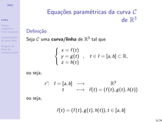 AM2

                             Equa¸oes param´tricas da curva C
                                 c˜        e
Linha                                                   de R3
Vector
tangente e
recta tangente   Deﬁni¸˜o
                      ca
Comprimento
de uma linha     Seja C uma curva/linha de R3 tal que
Integral de                  
linha de
campo escalar                 x = f (t)
                                y = g (t) , t ∈ I = [a, b] ⊂ R,
                                z = h(t)
                             

                 ou seja,

                            r : I = [a, b] −→             R3
                                    t      −→ r (t) = (f (t), g (t), h(t))
                 ou seja,

                                  r (t) = (f (t), g (t), h(t)), t ∈ [a, b]
                                                                             9/24
 