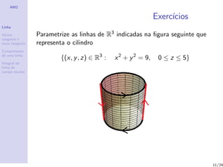 AM2

                                                               Exerc´
                                                                    ıcios
Linha

Vector           Parametrize as linhas de R3 indicadas na ﬁgura seguinte que
tangente e
recta tangente   representa o cilindro
Comprimento
de uma linha
                         {(x, y , z) ∈ R3 :   x 2 + y 2 = 9,    0 ≤ z ≤ 5}
Integral de
linha de
campo escalar




                                                                               11/24
 