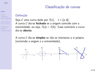 AM2

                                          Classiﬁca¸˜o de curvas
                                                   ca
Linha

Vector
tangente e       Deﬁni¸˜o
                      ca
recta tangente
                 Seja C uma curva dada por r (t), t ∈ [a, b].
Comprimento
de uma linha     A curva C diz-se fechada se a origem coincide com a
Integral de
linha de
                 extremidade, ou seja, r (a) = r (b). Caso contr´rio a curva
                                                                a
campo escalar    diz-se aberta.

                 A curva C diz-se simples se n˜o se intersecta a si pr´pria
                                              a                       o
                 (excluindo a origem e a extremidade).




                                                                               12/24
 