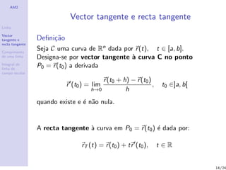 AM2

                             Vector tangente e recta tangente
Linha

Vector
tangente e       Deﬁni¸˜o
                      ca
recta tangente

Comprimento
                 Seja C uma curva de Rn dada por r (t), t ∈ [a, b].
de uma linha     Designa-se por vector tangente ` curva C no ponto
                                                a
Integral de
linha de
                 P0 = r (t0 ) a derivada
campo escalar

                                         r (t0 + h) − r (t0 )
                            r (t0 ) = lim                     ,    t0 ∈]a, b[
                                     h→0          h
                 quando existe e ´ n˜o nula.
                                 e a


                 A recta tangente ` curva em P0 = r (t0 ) ´ dada por:
                                  a                       e

                                 rT (t) = r (t0 ) + tr (t0 ),     t∈R


                                                                                14/24
 