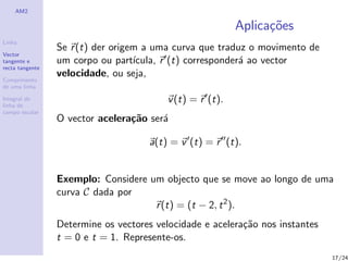AM2

                                                           Aplica¸oes
                                                                 c˜
Linha
                 Se r (t) der origem a uma curva que traduz o movimento de
Vector
tangente e       um corpo ou part´ ıcula, r (t) corresponder´ ao vector
                                                            a
recta tangente
                 velocidade, ou seja,
Comprimento
de uma linha

Integral de
linha de
                                          v (t) = r (t).
campo escalar
                 O vector acelera¸˜o ser´
                                 ca     a

                                     a(t) = v (t) = r (t).


                 Exemplo: Considere um objecto que se move ao longo de uma
                 curva C dada por
                                     r (t) = (t − 2, t 2 ).
                 Determine os vectores velocidade e acelera¸˜o nos instantes
                                                           ca
                 t = 0 e t = 1. Represente-os.
                                                                               17/24
 