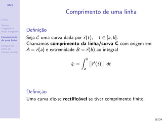 AM2

                                   Comprimento de uma linha
Linha

Vector
tangente e
recta tangente   Deﬁni¸˜o
                      ca
Comprimento
de uma linha
                 Seja C uma curva dada por r (t), t ∈ [a, b].
Integral de
                 Chamamos comprimento da linha/curva C com origem em
linha de
campo escalar
                 A = r (a) e extremidade B = r (b) ao integral
                                                 b
                                      lC =           r (t)   dt
                                             a




                 Deﬁni¸˜o
                      ca
                 Uma curva diz-se rectiﬁc´vel se tiver comprimento ﬁnito.
                                         a



                                                                            18/24
 