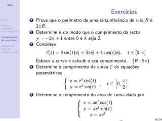 AM2

                                                            Exerc´
                                                                 ıcios
Linha            1   Prove que o per´
                                    ımetro de uma circunferˆncia de raio R ´
                                                           e               e
Vector
tangente e
                     2πR.
recta tangente   2   Determine k de modo que o comprimento da recta
Comprimento
de uma linha         y = −2x + 1 entre 0 e k seja 2.
Integral de
                 3   Considere
linha de
campo escalar            r (t) = 4 sin(t)e1 + 3t e2 + 4 cos(t)e3 ,       t ∈ [0, π]
                     Esboce a curva e calcule o seu comprimento. (R : 5π)
                 4   Determine o comprimento da curva C de equa¸˜es
                                                                 co
                     param´tricas
                          e
                                     x = e t cos(t)                  π
                                                    ,    t ∈ 0,
                                     y = e t sin(t)                  2
                 5   Determine o comprimento do arco de curva dado por
                                        x = ae t cos(t)
                                       

                                         y = ae t sin(t)
                                            z = ae t
                                       
                                                         √                            19/24
 