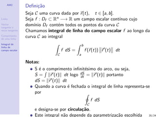 AM2
                 Deﬁni¸˜o
                      ca
                 Seja C uma curva dada por r (t), t ∈ [a, b].
Linha            Seja f : Df ⊂ Rn −→ R um campo escalar cont´ ınuo cujo
Vector
tangente e
                 dom´ Df cont´m todos os pontos da curva C
                     ınio        e
recta tangente   Chamamos integral de linha do campo escalar f ao longo da
Comprimento
de uma linha
                 curva C ao integral
Integral de                                      b
linha de
campo escalar                       f dS =           f (r (t)) r (t)   dt
                                C            a

                 Notas:
                    S ´ o comprimento inﬁnit´simo do arco, ou seja,
                       e                     e
                                          dS
                    S=      r (t) dt logo dt = r (t) portanto
                    dS = r (t) dt
                    Quando a curva ´ fechada o integral de linha representa-se
                                    e
                    por
                                                          f dS
                                                      C
                     e designa-se por circula¸˜o.
                                             ca
                     Este integral n˜o depende da parametriza¸˜o escolhida
                                    a                        ca              20/24
 