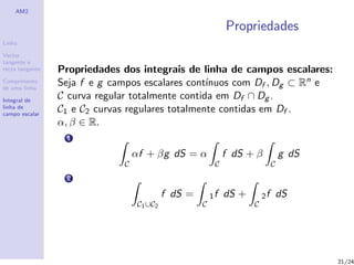 AM2

                                                              Propriedades
Linha

Vector
tangente e
recta tangente   Propriedades dos integrais de linha de campos escalares:
Comprimento
de uma linha
                 Seja f e g campos escalares cont´ınuos com Df , Dg ⊂ Rn e
Integral de
                 C curva regular totalmente contida em Df ∩ Dg .
linha de
campo escalar
                 C1 e C2 curvas regulares totalmente contidas em Df .
                 α, β ∈ R.
                  1

                                  αf + βg dS = α              f dS + β            g dS
                              C                           C                   C
                  2

                                            f dS =       1f   dS +       2f       dS
                                   C1 ∪C2            C               C




                                                                                         21/24
 