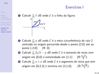 AM2

                                                          Exerc´
                                                               ıcios I
Linha

Vector
tangente e
                 1   Calcule   C   f dS onde C ´ a linha da ﬁgura:
                                               e
recta tangente

Comprimento
de uma linha

Integral de
linha de
campo escalar




                 2   Calcule C y dS onde C ´ a meia circunferˆncia de raio 2
                                            e                e
                     centrada na origem percorrida desde o ponto (2,0) at´ ao
                                                                         e
                     ponto (-2,0). (R: 8)
                                 √
                 3   Calcule C 2 x − y dS onde C ´ o semento de recta com
                                                    e
                                                                          √
                     origem em (0,0) e extremidade em (1,1).         (R: 5 6 2 )
                 4   Calcule   C   x + z dS onde C ´ o segmento de recta que tem
                                                   e
                                                                           √
                     origem em (0,2,3) e termina em (2,1,0).         (R: 5    14
                                                                             2 )

                                                                                   22/24
 
