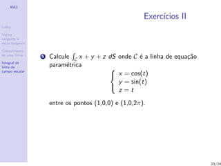 AM2

                                                       Exerc´
                                                            ıcios II
Linha

Vector
tangente e
recta tangente

Comprimento
de uma linha     5   Calcule C x + y + z dS onde C ´ a linha de equa¸˜o
                                                   e                ca
Integral de
linha de             param´trica
                           e             
campo escalar
                                          x = cos(t)
                                            y = sin(t)
                                            z =t
                                         

                     entre os pontos (1,0,0) e (1,0,2π).




                                                                          23/24
 