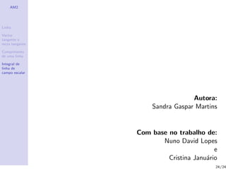 AM2




Linha

Vector
tangente e
recta tangente

Comprimento
de uma linha

Integral de
linha de
campo escalar




                                   Autora:
                      Sandra Gaspar Martins


                 Com base no trabalho de:
                        Nuno David Lopes
                                          e
                          Cristina Janu´rio
                                       a
                                          24/24
 