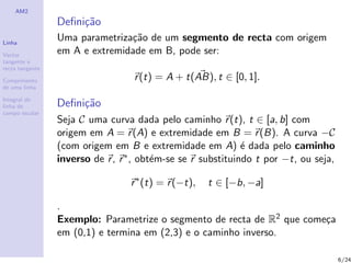AM2

                 Deﬁni¸˜o
                      ca
Linha
                 Uma parametriza¸˜o de um segmento de recta com origem
                                ca
Vector
                 em A e extremidade em B, pode ser:
tangente e
recta tangente

Comprimento                        r (t) = A + t(AB), t ∈ [0, 1].
de uma linha

Integral de
linha de         Deﬁni¸˜o
                      ca
campo escalar
                 Seja C uma curva dada pelo caminho r (t), t ∈ [a, b] com
                 origem em A = r (A) e extremidade em B = r (B). A curva −C
                 (com origem em B e extremidade em A) ´ dada pelo caminho
                                                              e
                 inverso de r , r ∗ , obt´m-se se r substituindo t por −t, ou seja,
                                         e

                                  r ∗ (t) = r (−t),   t ∈ [−b, −a]

                 .
                 Exemplo: Parametrize o segmento de recta de R2 que come¸a
                                                                        c
                 em (0,1) e termina em (2,3) e o caminho inverso.

                                                                                      6/24
 