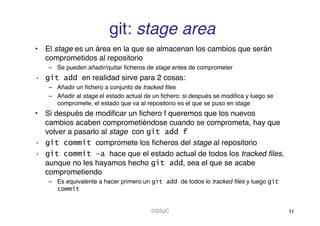 git: stage area!
•  El stage es un área en la que se almacenan los cambios que serán
comprometidos al repositorio!
–  Se pueden añadir/quitar ﬁcheros de stage antes de comprometer!
•  git add en realidad sirve para 2 cosas:!
–  Añadir un ﬁchero a conjunto de tracked ﬁles!
–  Añadir al stage el estado actual de un ﬁchero: si después se modiﬁca y luego se
compromete, el estado que va al repositorio es el que se puso en stage!
•  Si después de modiﬁcar un ﬁchero f queremos que los nuevos
cambios acaben comprometiéndose cuando se comprometa, hay que
volver a pasarlo al stage con git add f
•  git commit compromete los ﬁcheros del stage al repositorio!
•  git commit –a hace que el estado actual de todos los tracked ﬁles,
aunque no les hayamos hecho git add, sea el que se acabe
comprometiendo!
–  Es equivalente a hacer primero un git add de todos lo tracked ﬁles y luego git
commit
11!©GSyC!
 