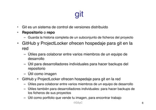 git!
•  Git es un sistema de control de versiones distribuido!
•  Repositorio o repo!
–  Guarda la historia completa de un subconjunto de ﬁcheros del proyecto!
•  GitHub y ProjectLocker ofrecen hospedaje para git en la
red!
–  Útiles para colaborar entre varios miembros de un equipo de
desarrollo!
–  Útil para desarrolladores individuales para hacer backups del
repositorio!
–  Útil como imagen!
•  GitHub y ProjectLocker ofrecen hospedaje para git en la red!
–  Útiles para colaborar entre varios miembros de un equipo de desarrollo!
–  Útiles también para desarrolladores individuales: para hacer backups de
los ﬁcheros de sus proyectos!
–  Útil como portfolio que vende tu imagen, para encontrar trabajo!
6!©GSyC!
 