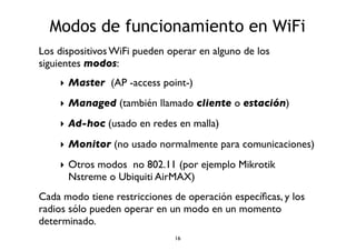 Modos de funcionamiento en WiFi 
Los dispositivos WiFi pueden operar en alguno de los 
siguientes modos: 
‣ Master (AP -access point-) 
‣ Managed (también llamado cliente o estación) 
‣ Ad-hoc (usado en redes en malla) 
‣ Monitor (no usado normalmente para comunicaciones) 
‣ Otros modos no 802.11 (por ejemplo Mikrotik 
Nstreme o Ubiquiti AirMAX) 
Cada modo tiene restricciones de operación específicas, y los 
radios sólo pueden operar en un modo en un momento 
determinado. 
16 
 