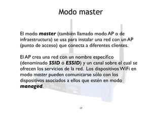 Modo master 
El modo master (también llamado modo AP o de 
infraestructura) se usa para instalar una red con un AP 
(punto de acceso) que conecta a diferentes clientes. 
El AP crea una red con un nombre específico 
(denominado SSID ó ESSID) y un canal sobre el cual se 
ofrecen los servicios de la red. Los dispositivos WiFi en 
modo master pueden comunicarse sólo con los 
dispositivos asociados a ellos que estén en modo 
managed. 
17 
 