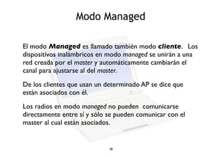Modo Managed 
El modo Managed es llamado también modo cliente. Los 
dispositivos inalámbricos en modo managed se unirán a una 
red creada por el master y automáticamente cambiarán el 
canal para ajustarse al del master. 
De los clientes que usan un determinado AP se dice que 
están asociados con él. 
Los radios en modo managed no pueden comunicarse 
directamente entre sí y sólo se pueden comunicar con el 
master al cual están asociados. 
18 
 