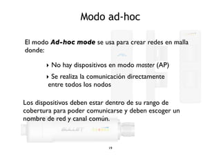 Modo ad-hoc 
El modo Ad-hoc mode se usa para crear redes en malla 
donde: 
‣ No hay dispositivos en modo master (AP) 
‣ Se realiza la comunicación directamente 
entre todos los nodos 
Los dispositivos deben estar dentro de su rango de 
cobertura para poder comunicarse y deben escoger un 
nombre de red y canal común. 
19 
 