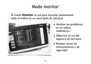 Modo monitor 
El modo Monitor se usa para escuchar pasivamente 
todo el tráfico en un canal dado. Es útil para: 
20 
‣ Analizar los problemas 
en un enlace 
inalámbrico 
‣ Observar el uso del 
espectro en una zona 
‣ Realizar tareas de 
mantenimiento y de 
seguridad 
 