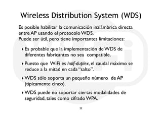 Wireless Distribution System (WDS) 
Es posible habilitar la comunicación inalámbrica directa 
entre AP usando el protocolo WDS. 
Puede ser útil, pero tiene importantes limitaciones: 
‣ Es probable que la implementación de WDS de 
diferentes fabricantes no sea compatible. 
‣ Puesto que WiFi es half-duplex, el caudal máximo se 
reduce a la mitad en cada “salto”. 
‣WDS sólo soporta un pequeño número de AP 
(típicamente cinco). 
‣WDS puede no soportar ciertas modalidades de 
seguridad, tales como cifrado WPA. 
22 
 