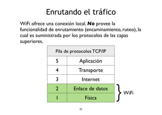 Enrutando el tráfico 
WiFi ofrece una conexión local. No provee la 
funcionalidad de enrutamiento (encaminamiento, ruteo), la 
cual es suministrada por los protocolos de las capas 
superiores. 
Pila de protocolos TCP/IP 
5 Aplicación 
4 Transporte 
3 Internet 
2 Enlace de datos 
1 Física 
}WiFi 
23 
 