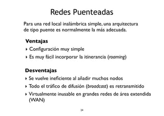 Redes Puenteadas 
Para una red local inalámbrica simple, una arquitectura 
de tipo puente es normalmente la más adecuada. 
Ventajas 
‣ Configuración muy simple 
‣ Es muy fácil incorporar la itinerancia (roaming) 
Desventajas 
‣ Se vuelve ineficiente al añadir muchos nodos 
‣ Todo el tráfico de difusión (broadcast) es retransmitido 
‣ Virtualmente inusable en grandes redes de área extendida 
(WAN) 
24 
 