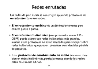 Redes enrutadas 
Las redes de gran escala se construyen aplicando protocolos de 
enrutamiento entre nodos. 
‣ El enrutamiento estático es usado frecuentemente para 
enlaces punto a punto. 
‣ El enrutamiento dinámico (con protocolos como RIP u 
OSPF) puede usarse con redes inalámbricas más grandes, 
aunque estos protocolos no están diseñados para trabajar sobre 
redes inalámbricas que pueden presentar considerables pérdida 
de paquetes. 
‣ Los protocols de enrutamiento en malla funcionan muy 
bien en redes inalámbricas, particularmente cuando los radios 
están en el modo ad-hoc. 
26 
 