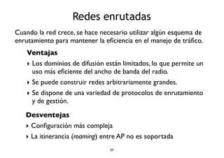 Redes enrutadas 
Cuando la red crece, se hace necesario utilizar algún esquema de 
enrutamiento para mantener la eficiencia en el manejo de tráfico. 
Ventajas 
‣ Los dominios de difusión están limitados, lo que permite un 
uso más eficiente del ancho de banda del radio. 
‣ Se puede construir redes arbitrariamente grandes. 
‣ Se dispone de una variedad de protocolos de enrutamiento 
y de gestión. 
Desventejas 
‣ Configuración más compleja 
‣ La itinerancia (roaming) entre AP no es soportada 
27 
 