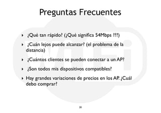 Preguntas Frecuentes 
‣ ¿Qué tan rápido? (¿Qué significa 54Mbps ???) 
‣ ¿Cuán lejos puede alcanzar? (el problema de la 
distancia) 
‣ ¿Cuántos clientes se pueden conectar a un AP? 
‣ ¿Son todos mis dispositivos compatibles? 
‣ Hay grandes variaciones de precios en los AP. ¿Cuál 
debo comprar? 
30 
 