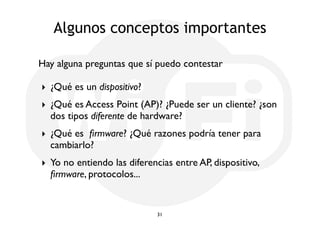 Algunos conceptos importantes 
Hay alguna preguntas que sí puedo contestar 
‣ ¿Qué es un dispositivo? 
‣ ¿Qué es Access Point (AP)? ¿Puede ser un cliente? ¿son 
dos tipos diferente de hardware? 
‣ ¿Qué es firmware? ¿Qué razones podría tener para 
cambiarlo? 
‣ Yo no entiendo las diferencias entre AP, dispositivo, 
firmware, protocolos... 
31 
 